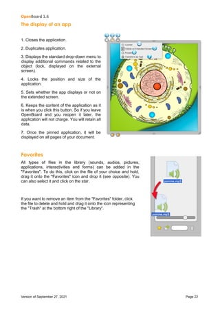 OpenBoard 1.6
Version of September 27, 2021 Page 22
The display of an app
1. Closes the application.
2. Duplicates application.
3. Displays the standard drop-down menu to
display additional commands related to the
object (lock, displayed on the external
screen).
4. Locks the position and size of the
application.
5. Sets whether the app displays or not on
the extended screen.
6. Keeps the content of the application as it
is when you click this button. So if you leave
OpenBoard and you reopen it later, the
application will not charge. You will retain all
data.
7. Once the pinned application, it will be
displayed on all pages of your document.
Favorites
All types of files in the library (sounds, audios, pictures,
applications, interactivities and forms) can be added in the
"Favorites". To do this, click on the file of your choice and hold,
drag it onto the "Favorites" icon and drop it (see opposite). You
can also select it and click on the star.
If you want to remove an item from the "Favorites" folder, click
the file to delete and hold and drag it onto the icon representing
the "Trash" at the bottom right of the "Library".
 
