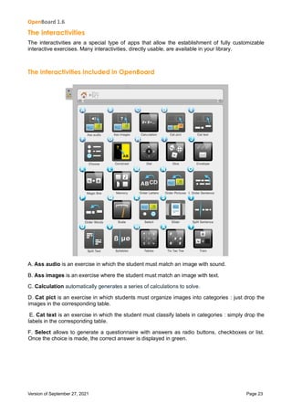 OpenBoard 1.6
Version of September 27, 2021 Page 23
The interactivities
The interactivities are a special type of apps that allow the establishment of fully customizable
interactive exercises. Many interactivities, directly usable, are available in your library.
The interactivities included in OpenBoard
A. Ass audio is an exercise in which the student must match an image with sound.
B. Ass images is an exercise where the student must match an image with text.
C. Calculation automatically generates a series of calculations to solve.
D. Cat pict is an exercise in which students must organize images into categories : just drop the
images in the corresponding table.
E. Cat text is an exercise in which the student must classify labels in categories : simply drop the
labels in the corresponding table.
F. Select allows to generate a questionnaire with answers as radio buttons, checkboxes or list.
Once the choice is made, the correct answer is displayed in green.
 