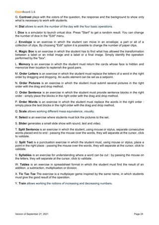 OpenBoard 1.6
Version of September 27, 2021 Page 24
G. Contrast plays with the colors of the question, the response and the background to show only
what is necessary to work with students.
H. Dial allows to work the number of the day with the four basic operations.
I. Dice is a simulator to launch virtual dice. Press "Start" to get a random result. You can change
the number of dice in the "Edit" menu.
J. Envelope is an exercise in which the student can move in an envelope, a part or all of a
collection of clips. By choosing "Edit" option it is possible to change the number of paper clips.
K. Magic Box is an exercise in which the student has to find what has allowed the transformation
between a label or an initial image and a label or a final image. Simply identify the operation
performed by the "box".
L. Memory is an exercise in which the student must return the cards whose face is hidden and
memorize their location to replenish the good pairs.
M. Order Letters is an exercise in which the student must replace the letters of a word in the right
order by dragging and dropping. An audio element can be set as a setpoint.
N. Order Pictures is an exercise in which the student must submit several pictures in the right
order with the drag and drop method.
O. Order Sentence is an exercise in which the student must provide sentence blocks in the right
order : simply place the blocks in the right order with the drag and drop method.
P. Order Words is an exercise in which the student must replace the words in the right order :
simply place the text blocks in the right order with the drag and drop method.
Q. Scale allows working different mass equivalence, visually.
R. Select is an exercise where students must tick the pictures to the set.
S. Slider generates a small slide show with sound, text and video.
T. Split Sentence is an exercise in which the student, using mouse or stylus, separate consecutive
words placed end to end : passing the mouse over the words, they will separate at the cursor, click
to validate.
U. Split Text is a punctuation exercise in which the student must, using mouse or stylus, place a
point in the right place : passing the mouse over the words, they will separate at the cursor, click to
validate.
V. Syllables is an exercise for understanding where a word can be cut : by passing the mouse on
the letters, they will separate at the cursor, click to validate.
W. Tables is an exercise in spreadsheet format in which the student must find the result of an
addition, a subtraction, multiplication or division.
X. Tic Tac Toe The exercise is a multiplayer game inspired by the same name, in which students
must give the good result of the operation.
Y. Train allows working the notions of increasing and decreasing numbers.
 