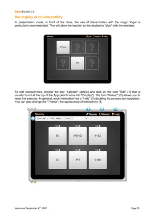 OpenBoard 1.6
Version of September 27, 2021 Page 25
The display of an interactivity
In presentation mode, in front of the class, the use of interactivities with the magic finger is
particularly recommended. This will allow the teacher as the student to "play" with the exercise.
To edit interactivities, choose the tool "Selector" (arrow) and click on the icon "Edit" (1) that is
usually found at the top of the App (which turns into "Display"). The icon "Reload" (2) allows you to
reset the exercise. In general, each interaction has a "Help" (3) detailing its purpose and operation.
You can also change the "Theme", the appearance of interactivity (4).
 