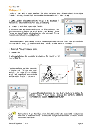OpenBoard 1.6
Version of September 27, 2021 Page 26
Web search
The folder "Web search" allows you to access additional online search tools to quickly find images.
You can then integrate with your current document or save them in your "Library".
A. Data AbulEdu allows to search for images in the database of
francophone educational resources data.abuledu.org.
B. Pixabay to search for royalty-free images.
In November 2017, the site Planète Sankoré was no longer online. The
search apps specific to this site (Audio Planet, Flash Planete, Image
Planete and Video Planete) unfortunately had to be eliminated. Google
Images is also no longer provided by Google.
To start one of these applications, just click with the stylus or the mouse on the icon. A search field
appears in the "Library" (eg research with Data AbulEdu, search criteria in French) :
1. Returns to "Search the Web" folder
2. Search Field
3. Allows you to start the search (or simply press the "return" key on
your keyboard).
The images found are then displayed
in the window. You can then drag
and drop the image of your choice,
which will download automatically
and be added directly to your page.
If you want to copy this image into your library, you have to click on the
preview image. A new window appears that contains additional
information and also an Add to library button.
Warning, whatever the type of search you perform, the "Add to Favorites" button (represented by a small yellow star
at the bottom left of the search window) is disabled. To add an image from a web search to your favorites, you must
first download it to your library.
 