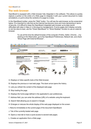 OpenBoard 1.6
Version of September 27, 2021 Page 27
The web browser
OpenBoard is equipped with a Web browser fully integrated in the software. This allows to quickly
capture a portion or the entire of a Web page to integrate it with your current document to make
annotations, or just to show the contents of a page to a class.
In the OpenBoard toolbar, press the "Web" button. You will see the web browser as the screenshot
below. It is important to note that as the Internet has become more and more demanding in terms
of security, it is difficult to keep the OpenBoard integrated web browser up-to-date (some
difficulties with sites in https or in the plug-ins management). If some pages don’t display correctly
or are too slow to load, use the "Close OpenBoard" or "Show Desktop" function to use an external
browser.
To use all the time the default browser of the computer (Firefox, Safari, Chrome ...) by
clicking on the Web button, go to the OpenBoard Preferences, Network tab, and check
“Show Page with External Browser”.
A. Displays or hides specific tools of the Web browser.
B. Displays the previous or next web page. The down arrow opens the history.
C. Lets you refresh the content of the displayed web page.
D. Stop loading the page.
E. Displays the home page defined in the application's user preferences.
F. Address field, you can enter the address (URL) of a website using the keyboard.
G. Search field allowing you to search in Google.
H. Enlarges or reduces the whole display of the web page displayed on the screen.
I. Returns immediately to the current page of the document OpenBoard.
J. Tab of the currently loaded web page.
K. Opens a new tab to have a quick access to several web pages.
L. Creates an application from a Web page :
 