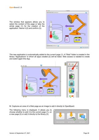 OpenBoard 1.6
Version of September 27, 2021 Page 28
The window that appears allows you to
select the content of the page or take the
whole page (1) for the creation of the
application. Name it (2) and confirm (3).
The new application is automatically added to the current page (1). A "Web" folder is created in the
library "Applications" in which all apps created (2) will be listed. Web access is needed to create
and watch again this App.
M. Captures an area of a Web page as an image to add it directly to OpenBoard.
The following menu is displayed. It allows you to
choose whether to add it to the current page (1), on
a new page (2) or add it directly to the library (3).
 