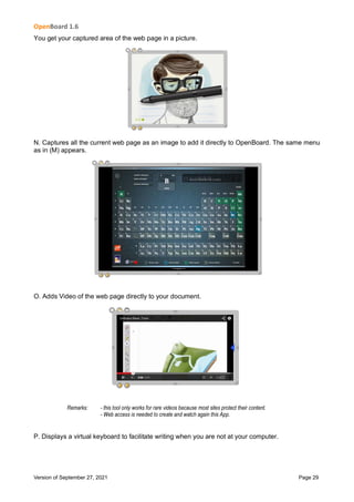 OpenBoard 1.6
Version of September 27, 2021 Page 29
You get your captured area of the web page in a picture.
N. Captures all the current web page as an image to add it directly to OpenBoard. The same menu
as in (M) appears.
O. Adds Video of the web page directly to your document.
Remarks: - this tool only works for rare videos because most sites protect their content.
- Web access is needed to create and watch again this App.
P. Displays a virtual keyboard to facilitate writing when you are not at your computer.
 