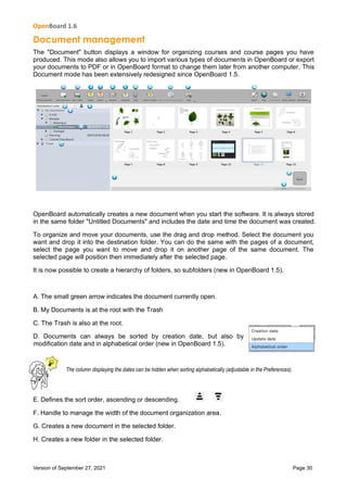 OpenBoard 1.6
Version of September 27, 2021 Page 30
Document management
The "Document" button displays a window for organizing courses and course pages you have
produced. This mode also allows you to import various types of documents in OpenBoard or export
your documents to PDF or in OpenBoard format to change them later from another computer. This
Document mode has been extensively redesigned since OpenBoard 1.5.
OpenBoard automatically creates a new document when you start the software. It is always stored
in the same folder "Untitled Documents" and includes the date and time the document was created.
To organize and move your documents, use the drag and drop method. Select the document you
want and drop it into the destination folder. You can do the same with the pages of a document,
select the page you want to move and drop it on another page of the same document. The
selected page will position then immediately after the selected page.
It is now possible to create a hierarchy of folders, so subfolders (new in OpenBoard 1.5).
A. The small green arrow indicates the document currently open.
B. My Documents is at the root with the Trash
C. The Trash is also at the root.
D. Documents can always be sorted by creation date, but also by
modification date and in alphabetical order (new in OpenBoard 1.5).
The column displaying the dates can be hidden when sorting alphabetically (adjustable in the Preferences).
E. Defines the sort order, ascending or descending.
F. Handle to manage the width of the document organization area.
G. Creates a new document in the selected folder.
H. Creates a new folder in the selected folder.
 