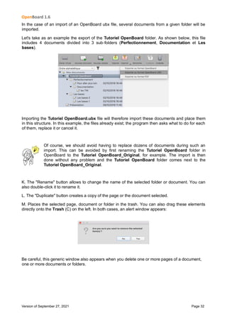OpenBoard 1.6
Version of September 27, 2021 Page 32
In the case of an import of an OpenBoard ubx file, several documents from a given folder will be
imported.
Let's take as an example the export of the Tutoriel OpenBoard folder. As shown below, this file
includes 4 documents divided into 3 sub-folders (Perfectionnement, Documentation et Les
bases).
Importing the Tutoriel OpenBoard.ubx file will therefore import these documents and place them
in this structure. In this example, the files already exist; the program then asks what to do for each
of them, replace it or cancel it.
Of course, we should avoid having to replace dozens of documents during such an
import. This can be avoided by first renaming the Tutoriel OpenBoard folder in
OpenBoard to the Tutoriel OpenBoard_Original, for example. The import is then
done without any problem and the Tutoriel OpenBoard folder comes next to the
Tutoriel OpenBoard_Original.
K. The "Rename" button allows to change the name of the selected folder or document. You can
also double-click it to rename it.
L. The "Duplicate" button creates a copy of the page or the document selected.
M. Places the selected page, document or folder in the trash. You can also drag these elements
directly onto the Trash (C) on the left. In both cases, an alert window appears:
Be careful, this generic window also appears when you delete one or more pages of a document,
one or more documents or folders.
 