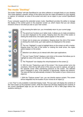 OpenBoard 1.6
Version of September 27, 2021 Page 34
The mode "Desktop"
The button "Desktop" will hide OpenBoard to use other software or navigate freely on your desktop.
This mode displays a specific version of the stylus bar that can make annotations on your desktop
or capture, for example, an area of the screen and add it as an object in your current OpenBoard
page.
If your computer supports the extended screen mode, OpenBoard provides the ability to manage
the display of the control panel on the projection screen (J), which means that you can always
choose to show or not what you see on your main screen.
A. By pressing the table icon, you immediately return to your current page.
 
B. The pencil icon functions as in table mode, it allows you to make annotations
on any item displayed on the screen. Keeping down the click of the button or
clicking the small arrow, line styles options appear on the screen.
C. Eraser icon to erase your annotations. Keeping down the click of the button
or clicking the small arrow, gum style options are displayed on the screen.
 
D. The icon "Highlight" is used to highlight items on the screen as with a marker.
Keeping down the click of the button or clicking the small arrow, line styles
options appear on the screen.
 
E. Selection icon allows you to interact with other open applications.
 
F. The icon "Laser Pointer" displays a red circle on the screen that allows you to
highlight an area of the screen, but writing nothing.
 
G. The "Keyboard" icon displays the virtual keyboard on the screen. 
H. With the icon "Capturing a part of the screen," the mouse pointer turns into
crosshairs. Click the top left corner of the area you want to capture, and get to
the opposite corner while maintaining pressure on the screen. The selected
area is displayed in gray. If the selection is appropriate, release the pressure.
The area will then be automatically included in the location of your choice as an
object. 
I. With the "Capture screen" icon, you can directly capture content. The screen
will be integrated into the location of your choice as an object. 
J. Icon "Eye" is only available in extended display mode. The eye open will display the contents of
the main screen on the projection screen, while the closed eye will keep displaying the contents of
the current OpenBoard page (so you can edit your documents or find a Web page without the
students noticing it).
 