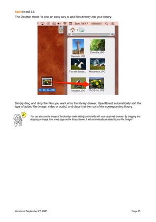 OpenBoard 1.6
Version of September 27, 2021 Page 35
The Desktop mode "is also an easy way to add files directly into your library:
Simply drag and drop the files you want onto the library drawer, OpenBoard automatically sort the
type of added file (image, video or audio) and place it at the root of the corresponding library.
You can also use the image of the desktop mode adding functionality with your usual web browser. By dragging and
dropping an image from a web page on the library drawer, it will automatically be added to your file "Images"
 
