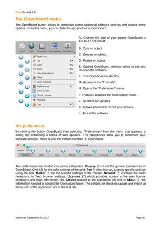 OpenBoard 1.6
Version of September 27, 2021 Page 36
The OpenBoard menu
The OpenBoard button allows to customize some additional software settings and access some
options. From this menu, you can hide the app and leave OpenBoard.
A. Change the size of your pages OpenBoard a
4/3 to a 16/9 format.
B. Cuts an object.
C. Creates an object.
D. Pastes an object.
E. Caches OpenBoard, without having to exit and
re-open the software.
F. Puts OpenBoard in standby.
G. Access to the "Tutorials".
H. Opens the "Preferences" menu.
I. Enables / Disables the multi-screen mode.
J. To check for updates
K. Actives podcast to record your actions.
L. To exit the software.
The preferences
By clicking the button OpenBoard then selecting "Preferences" from the menu that appears, a
dialog box containing a series of tabs appears. The preferences allow you to customize your
software settings. There is also the version number (1) OpenBoard.
The preferences are divided into seven categories. Display (2) to set the general preferences of
OpenBoard, Grid (3) for the color settings of the grid, Pen (4) that lets you change specific settings
using the pen, Marker (5) for the specific settings of the marker, Network (6) contains the fields
necessary for Web browser settings, Licenses (7) which provides access to the user license
conditions and legal information, the Credits related to the application (8) and in About (9) the
information needed to contact the OpenBoard team. The options for checking update and import at
the launch of the application are in the last tab.
 