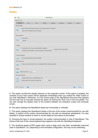 OpenBoard 1.6
Version of September 27, 2021 Page 37
Display
A. This option controls the display behavior on the projection screen. If this option is enabled, the
contents of your main screen will be displayed immediately when you enable the "Web" button or
you hide OpenBoard. Otherwise, it is the current page of the OpenBoard document that appears
and the user has to manually activate the option by clicking the "Eye" icon in the tool palette. You
can also change the display order of the screens between the projection screen and computer
screen.
B. This option displays the OpenBoard stylus bar horizontally or vertically.
C. This option displays the OpenBoard toolbar at the top of the screen (recommended for use with
tablet), or bottom of the screen (recommended for use with an interactive whiteboard). It is also
possible to choose whether to show or not the labels on the buttons to the toolbar.
D. Choosing the type of virtual keyboard, the system (recommended) or that of OpenBoard. The
choice of the size of the virtual keyboard keys appears only with the OpenBoard keyboard.
E. The rendering speed of PDF pages when using a large zoom has been considerably improved
(new in OpenBoard 1.6). Depending on the hardware configuration, this may not be interesting.
 