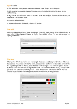 OpenBoard 1.6
Version of September 27, 2021 Page 38
F.This option lets you choose to start the software in mode "Board" or in "Desktop".
G. It is possible to check the display of the date column in the Documents mode when sorting
alphabetically.
H. By default, documents are removed from the trash after 30 days. This can be deactivated, or
modified in the number of days.
I. Restores default settings.
J. Saves changes and closes the Preferences window.
The grid
Lets you choose the grid color of the background. To modify, press the box of the color to modify, a
new color will be displayed. Repeat to display the available colors. You can also change the
opacity of the color.
The pen
Changes the default color of the pen according to the screen used background. Instead of the five
basic colors, the user can select other colors, also optimized to offer the best possible contrast with
the page background. To change, press the color box to change, a new color will appear. Repeat
to display colors. You can also change the line width and determine whether the stylus responds to
pressure. This option only works if you use a tablet. This option is activated by default. You can
also set to visualize the size of the pen by a circle from a minimum of a given size.
 