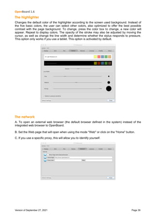 OpenBoard 1.6
Version of September 27, 2021 Page 39
The highlighter
Changes the default color of the highlighter according to the screen used background. Instead of
the five basic colors, the user can select other colors, also optimized to offer the best possible
contrast with the page background. To change, press the color box to change, a new color will
appear. Repeat to display colors. The opacity of the stroke may also be adjusted by moving the
cursor, as well as change the line width and determine whether the stylus responds to pressure.
This option only works if you use a tablet. This option is activated by default.
The network
A. To open an external web browser (the default browser defined in the system) instead of the
integrated web browser to OpenBoard.
B. Set the Web page that will open when using the mode "Web" or click on the "Home" button.
C. If you use a specific proxy, this will allow you to identify yourself.
 