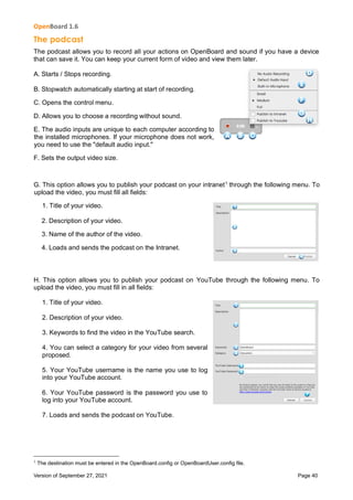 OpenBoard 1.6
Version of September 27, 2021 Page 40
The podcast
The podcast allows you to record all your actions on OpenBoard and sound if you have a device
that can save it. You can keep your current form of video and view them later.
A. Starts / Stops recording.
B. Stopwatch automatically starting at start of recording.
C. Opens the control menu.
D. Allows you to choose a recording without sound.
E. The audio inputs are unique to each computer according to
the installed microphones. If your microphone does not work,
you need to use the "default audio input."
F. Sets the output video size.
G. This option allows you to publish your podcast on your intranet1
through the following menu. To
upload the video, you must fill all fields:
1. Title of your video.
2. Description of your video.
3. Name of the author of the video.
4. Loads and sends the podcast on the Intranet.
H. This option allows you to publish your podcast on YouTube through the following menu. To
upload the video, you must fill in all fields:
1. Title of your video.
2. Description of your video.
3. Keywords to find the video in the YouTube search.
4. You can select a category for your video from several
proposed.
5. Your YouTube username is the name you use to log
into your YouTube account.
6. Your YouTube password is the password you use to
log into your YouTube account.
7. Loads and sends the podcast on YouTube.
1
The destination must be entered in the OpenBoard.config or OpenBoardUser.config file.
 