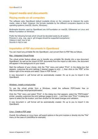 OpenBoard 1.6
Version of September 27, 2021 Page 41
Import media and documents
Playing media on all computers
The software asks OpenBoard default available drives on the computer to interpret the audio
media, video or flash. However, the formats readable by the different computers depend on the
operating systems (macOS, Ubuntu, Windows).
Multimedia libraries used by OpenBoard are AVFoundation on macOS, GStreamer on Linux and
Media Foundation on Windows.
Prefer the following formats which should be decoded easily by all system:
Pictures in .png, .svg, .jpg or .gif (images should be supported everywhere)
Videos in mp4, mov or avi
Sounds in mp3 or aac
Importation of PDF documents in OpenBoard
You can import any printable file into OpenBoard. Just convert them to PDF files as follows.
Mac - Integrated Virtual Printer
The virtual printer feature allows you to transfer any printable file directly into a new document
OpenBoard. As well as the import of PDF documents from the import or add menu, the document
will appear in the background on your board.
Start the software of your choice, click the "File" menu and select "Print". In the dialog box that
appears, customize the print settings if desired (pages to print ...), then click on the "PDF" at the
bottom right of the window and select "Save in PDF format ... "
A new document in .pdf format will be automatically created. It's up to you to import it into
OpenBoard.
Windows - Install a virtual printer
To use the virtual printer from a Windows, install the software PDFCreator free on
http://sourceforge.net/projects/pdfcreator/.
Click the "File" menu and select "Print". In the dialog box that appears, select the "PDFCreator"
printer, possibly customize the print settings (pages to print ...) and then click "Print." A dialog box
opens to select the file location, and then another for the latest changes and validation.
A new document in .pdf format will be automatically created. It's up to you to import it into
OpenBoard.
Linux - Create a PDF page
Overall, the software on Linux have .pdf export options in the print module or directly into the "File"
menu (in the case of LibreOffice for example).
 