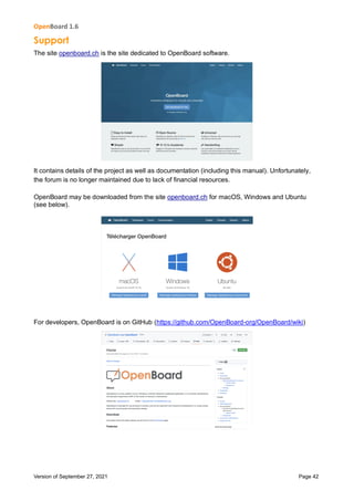 OpenBoard 1.6
Version of September 27, 2021 Page 42
Support
The site openboard.ch is the site dedicated to OpenBoard software.
It contains details of the project as well as documentation (including this manual). Unfortunately,
the forum is no longer maintained due to lack of financial resources.
OpenBoard may be downloaded from the site openboard.ch for macOS, Windows and Ubuntu
(see below).
For developers, OpenBoard is on GitHub (https://github.com/OpenBoard-org/OpenBoard/wiki)
 