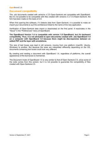 OpenBoard 1.6
Version of September 27, 2021 Page 4
Document compatibility
The .ubz documents created with versions ≤ 2.0 Open-Sankoré are compatible with OpenBoard.
But it’s not possible to be compatible with files created with versions ≥ 2.1.0 d’Open-Sankoré, the
fork has been made on the basis of 2.0.
When first opening the software, if it detects data from Open-Sankoré, it is possible to make an
import your documents to suit the architecture linked to the name of the new application.
Verification of Open-Sankoré data import is deactivated on the first panel. It reactivates in the
"About" in the "Preferences" menu of OpenBoard.
The OpenBoard Version 1.4 is compatible with version 1.0 OpenBoard, but it's backward
compatibility. Thus, it is not advisable to open documents created with .ubz OpenBoard 1.4
on a computer with OpenBoard 1.0 because there might be discrepancies between an
added PDF and the layer with annotations.
The size of text boxes was kept in old versions, moving from one platform (macOS, Ubuntu,
Windows) to another. But because the sizes are interpreted differently depending on the OS,
documents containing text boxes could look very different.
By creating and reading a document with OpenBoard 1.4, regardless of platforms, the overall
appearance of the text boxes is maintained.
The Document mode of OpenBoard 1.5 is very similar to that of Open-Sankore 2.5, since some of
the code comes from this version, but it is not possible to guarantee the compatibility of files
created with Open-Sankore 2.5.
 