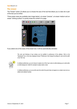 OpenBoard 1.6
Version of September 27, 2021 Page 7
The eraser
The "Eraser" button (3) allows you to choose the size of the tool that allows you to clear all or part
of the text you've written.
Three eraser sizes are available (see image below), an eraser "precise", an eraser medium and an
eraser "striking surface" to quickly erase the content of a page.
If you select one of the sizes of the eraser tool, it will be automatically activated.
The color and thickness of pen strokes can be modified in preferences of the software. Click on the
"Openboard" icon, in the menu displayed choose "Preferences "and change the settings for color and line width
in the "Pen" tab.
In software preferences, you can choose to replace one of the 5 pen colors to white allowing you to write white
on white background. Useful for example to easily create a cloze.
In software preferences, you can set the size from which the pencil does not appear as a simple cross but as a
dotted circle (default 5 pixels).
 