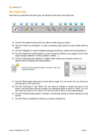 OpenBoard 1.6
Version of September 27, 2021 Page 8
The stylus bar
Now that you understand the basic tools, we will look to the tools of the stylus bar.
A) The tool "Annotate the document" can allow to write using your stylus.
B) The tool "Clear the annotation" is used to precisely erase what you have written with the
stylus.
C) The tool "Highlight" is used to highlight passages providing a certain level of transparency.
D) The tool "Select and modify objects" is used to select an object on your page to move it and
apply changes (selection, resizing, deletion, rotation ...).
E) The tool "Interacting with objects" or "Magic Finger" allows you to perform actions on
objects without displaying the editing options.
Prefer this tool for working with children or students in order not to
overload the interface.
F) The tool "Move page" allows you to move within a page. You can center the view directly by
clicking twice on this same icon.
G) The tool "Zooming in" and "Zoom out" can allow to enlarge or reduce the area on the
screen. Use the button with the crossed out magnifying glass to return to 100%. You can
also make two clicks on the "Zoom" icon that you used to return to the original display.
H) The tool "Using the laser pointer" activates a virtual laser pointer (It writes nothing) as a big
red dot.
I) The tool "Draw a straight line" allows you to draw a straight line.
 