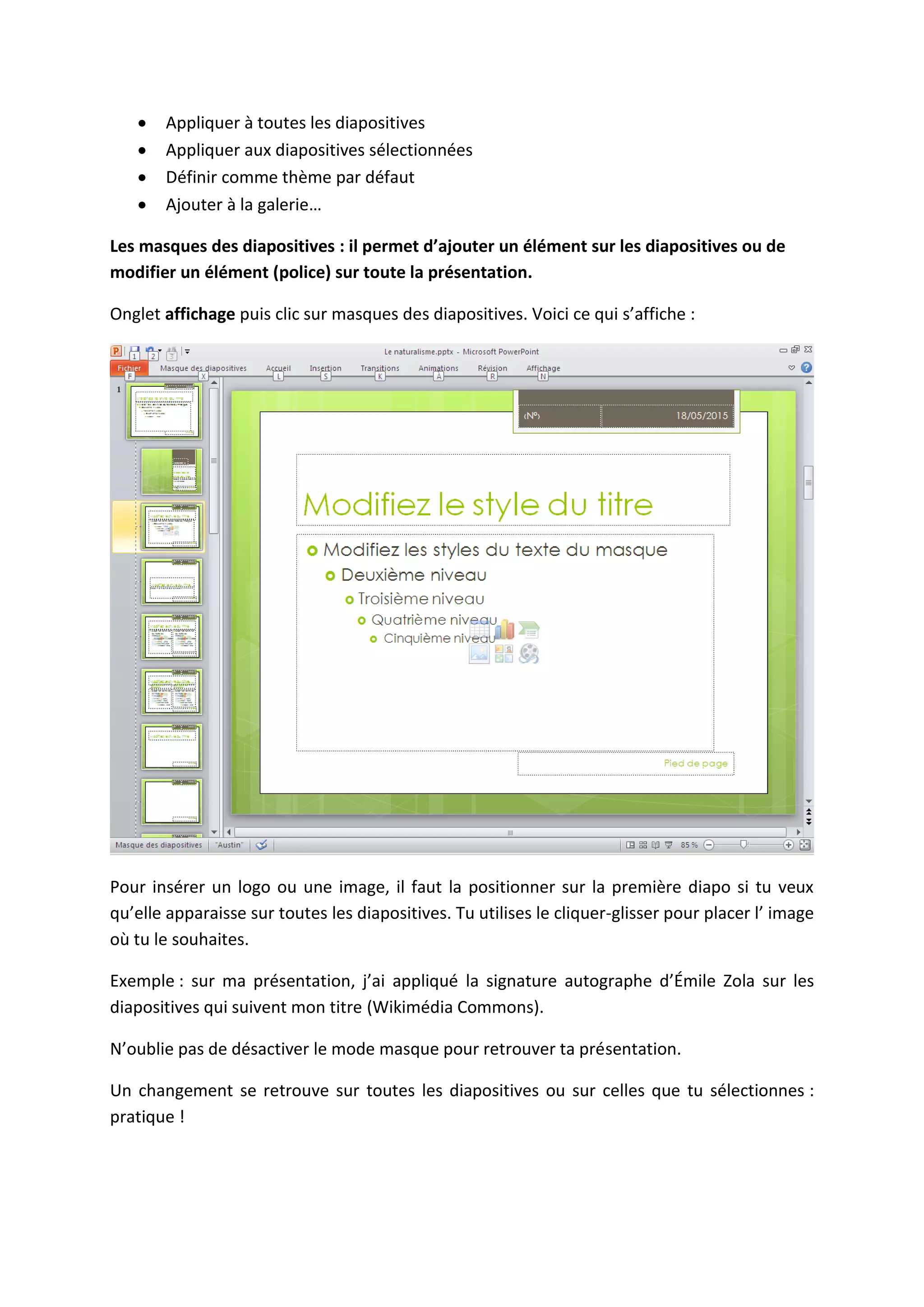 Appliquer à toutes les diapositives
Appliquer aux diapositives sélectionnées
Définir comme thème par défaut
Ajouter à la galerie…
Les masques des diapositives : il permet d’ajouter un élément sur les diapositives ou de
modifier un élément (police) sur toute la présentation.
Onglet affichage puis clic sur masques des diapositives. Voici ce qui s’affiche :
Pour insérer un logo ou une image, il faut la positionner sur la première diapo si tu veux
qu’elle apparaisse sur toutes les diapositives. Tu utilises le cliquer-glisser pour placer l’ image
où tu le souhaites.
Exemple : sur ma présentation, j’ai appliqué la signature autographe d’Émile Zola sur les
diapositives qui suivent mon titre (Wikimédia Commons).
N’oublie pas de désactiver le mode masque pour retrouver ta présentation.
Un changement se retrouve sur toutes les diapositives ou sur celles que tu sélectionnes :
pratique !
 