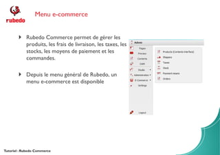 Menu e-commerce
Tutoriel : Rubedo Commerce
Rubedo Commerce permet de gérer les
produits, les frais de livraison, les taxes, les
stocks, les moyens de paiement et les
commandes.
Depuis le menu général de Rubedo, un
menu e-commerce est disponible
 