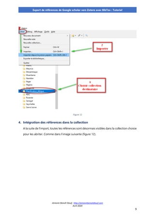 Antonin Benoît Diouf, http://antoninbenoitdiouf.com
Avril 2020
9
Export de références de Google scholar vers Zotero avec BibTex : Tutoriel
Figure 11
4. Intégration des références dans la collection
A la suite de l’import, toutes les références sont désormais visibles dans la collection choisie
pour les abriter. Comme dans l’image suivante (figure 12).
 