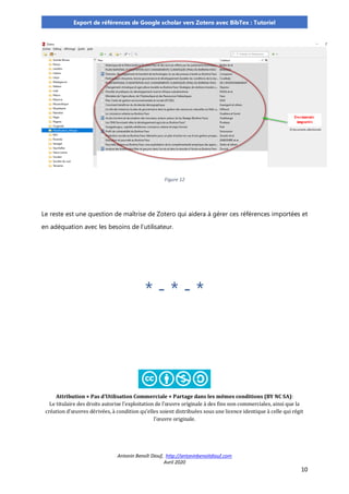Antonin Benoît Diouf, http://antoninbenoitdiouf.com
Avril 2020
10
Export de références de Google scholar vers Zotero avec BibTex : Tutoriel
Figure 12
Le reste est une question de maîtrise de Zotero qui aidera à gérer ces références importées et
en adéquation avec les besoins de l’utilisateur.
* - * - *
Attribution + Pas d’Utilisation Commerciale + Partage dans les mêmes conditions (BY NC SA):
Le titulaire des droits autorise l’exploitation de l’œuvre originale à des fins non commerciales, ainsi que la
création d’œuvres dérivées, à condition qu’elles soient distribuées sous une licence identique à celle qui régit
l’œuvre originale.
 