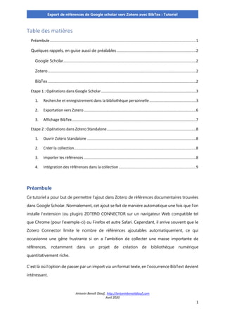 Antonin Benoît Diouf, http://antoninbenoitdiouf.com
Avril 2020
1
Export de références de Google scholar vers Zotero avec BibTex : Tutoriel
Table des matières
Préambule ......................................................................................................................................1
Quelques rappels, en guise aussi de préalables.........................................................................2
Google Scholar..........................................................................................................................2
Zotero........................................................................................................................................2
BibTex ........................................................................................................................................2
Etape 1 : Opérations dans Google Scholar .......................................................................................3
1. Recherche et enregistrement dans la bibliothèque personnelle...........................................3
2. Exportation vers Zotero.......................................................................................................6
3. Affichage BibTex..................................................................................................................7
Etape 2 : Opérations dans Zotero Standalone..................................................................................8
1. Ouvrir Zotero Standalone ....................................................................................................8
2. Créer la collection................................................................................................................8
3. Importer les références .......................................................................................................8
4. Intégration des références dans la collection.......................................................................9
Préambule
Ce tutoriel a pour but de permettre l’ajout dans Zotero de références documentaires trouvées
dans Google Scholar. Normalement, cet ajout se fait de manière automatique une fois que l’on
installe l’extension (ou plugin) ZOTERO CONNECTOR sur un navigateur Web compatible tel
que Chrome (pour l’exemple-ci) ou Firefox et autre Safari. Cependant, il arrive souvent que le
Zotero Connector limite le nombre de références ajoutables automatiquement, ce qui
occasionne une gêne frustrante si on a l’ambition de collecter une masse importante de
références, notamment dans un projet de création de bibliothèque numérique
quantitativement riche.
C’est là où l’option de passer par un import via un format texte, en l’occurrence BibText devient
intéressant.
 