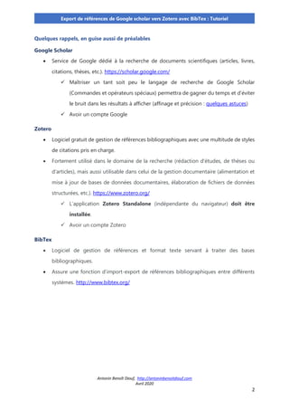 Antonin Benoît Diouf, http://antoninbenoitdiouf.com
Avril 2020
2
Export de références de Google scholar vers Zotero avec BibTex : Tutoriel
Quelques rappels, en guise aussi de préalables
Google Scholar
• Service de Google dédié à la recherche de documents scientifiques (articles, livres,
citations, thèses, etc.). https://scholar.google.com/
✓ Maîtriser un tant soit peu le langage de recherche de Google Scholar
(Commandes et opérateurs spéciaux) permettra de gagner du temps et d’éviter
le bruit dans les résultats à afficher (affinage et précision : quelques astuces)
✓ Avoir un compte Google
Zotero
• Logiciel gratuit de gestion de références bibliographiques avec une multitude de styles
de citations pris en charge.
• Fortement utilisé dans le domaine de la recherche (rédaction d'études, de thèses ou
d'articles), mais aussi utilisable dans celui de la gestion documentaire (alimentation et
mise à jour de bases de données documentaires, élaboration de fichiers de données
structurées, etc.). https://www.zotero.org/
✓ L’application Zotero Standalone (indépendante du navigateur) doit être
installée.
✓ Avoir un compte Zotero
BibTex
• Logiciel de gestion de références et format texte servant à traiter des bases
bibliographiques.
• Assure une fonction d’import-export de références bibliographiques entre différents
systèmes. http://www.bibtex.org/
 
