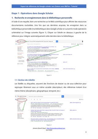 Antonin Benoît Diouf, http://antoninbenoitdiouf.com
Avril 2020
3
Export de références de Google scholar vers Zotero avec BibTex : Tutoriel
Etape 1 : Opérations dans Google Scholar
1. Recherche et enregistrement dans la bibliothèque personnelle
A l’aide d’une requête, faire une recherche sur le Web scientifique pour afficher des ressources
documentaires souhaitées. Une fois que ces dernières acquises, les enregistrer dans sa
bibliothèque personnelle (ma bibliothèque) dans Google scholar en suivant le mode opératoire
schématisé sur l’image suivante (figure 1). Cliquer sur l’étoile en dessous à gauche de la
référence pour intégrer automatiquement cette dernière dans la bibliothèque.
Figure 1
1.1. Gestion des Libellés
Les libellés ou étiquettes, assurent des fonctions de dossier ou de sous-collection pour
regrouper librement sous un même vocable (descripteur), des références traitant d’un
même thème (disciplinaire, géographique, temporel, etc.)
Figure 2
 
