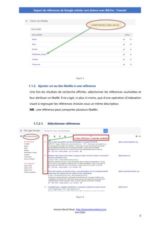 Antonin Benoît Diouf, http://antoninbenoitdiouf.com
Avril 2020
5
Export de références de Google scholar vers Zotero avec BibTex : Tutoriel
Figure 5
1.1.2. Ajouter un ou des libellés à une référence
Une fois les résultats de recherche affichés, sélectionner les références souhaitées et
leur attribuer un libellé. Il ne s’agit, ni plus ni moins, que d’une opération d’indexation
visant à regrouper les références choisies sous un même descripteur.
NB : une référence peut comporter plusieurs libellés
1.1.2.1. Sélectionner références
Figure 6
 