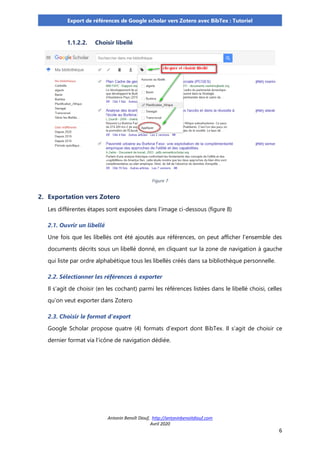 Antonin Benoît Diouf, http://antoninbenoitdiouf.com
Avril 2020
6
Export de références de Google scholar vers Zotero avec BibTex : Tutoriel
1.1.2.2. Choisir libellé
Figure 7
2. Exportation vers Zotero
Les différentes étapes sont exposées dans l’image ci-dessous (figure 8)
2.1. Ouvrir un libellé
Une fois que les libellés ont été ajoutés aux références, on peut afficher l’ensemble des
documents décrits sous un libellé donné, en cliquant sur la zone de navigation à gauche
qui liste par ordre alphabétique tous les libellés créés dans sa bibliothèque personnelle.
2.2. Sélectionner les références à exporter
Il s’agit de choisir (en les cochant) parmi les références listées dans le libellé choisi, celles
qu’on veut exporter dans Zotero
2.3. Choisir le format d’export
Google Scholar propose quatre (4) formats d’export dont BibTex. Il s’agit de choisir ce
dernier format via l’icône de navigation dédiée.
 