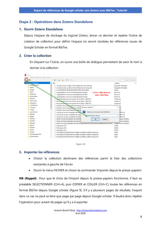 Antonin Benoît Diouf, http://antoninbenoitdiouf.com
Avril 2020
8
Export de références de Google scholar vers Zotero avec BibTex : Tutoriel
Etape 2 : Opérations dans Zotero Standalone
1. Ouvrir Zotero Standalone
Depuis l’espace de stockage du logiciel Zotero, lancer ce derniier et repérer l’icône de
création de collection pour définir l’espace où seront stockées les références issues de
Google Scholar en format BibTex.
2. Créer la collection
En cliquant sur l’icône, on ouvre une boîte de dialogue permettant de saisir le nom à
donner à la collection
Figure 10
3. Importer les références
• Choisir la collection dentinaire des références parmi la liste des collections
existantes à gauche de l’écran
• Ouvrir le menu FICHIER et choisir la commande ‘Importer depuis le presse-papiers’
NB (Rappel) : Pour que le choix de l’Import depuis le presse-papiers fonctionne, il faut au
préalable SELECTIONNER (Ctrl+A), puis COPIER et COLLER (Ctrl+C) toutes les références en
format BibTex depuis Google scholar (figure 9). S’il y a plusieurs pages de résultats, l’export
dans ce cas ne peut se faire que page par page depuis Google scholar. Il faudra donc répéter
l’opération pour autant de pages qu’il y a à exporter.
 