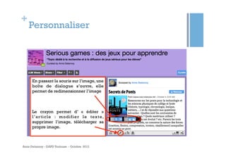 +
    Personnaliser




      En passant la souris sur l’image, une
      boîte de dialogue s’ouvre, elle
      permet de redimensionner l’image



      Le crayon permet d’ «  éditer  »
      l ’ a r t i c l e : m o d i f i e r l e t ex t e,
      supprimer l’image, télécharger sa
      propre image.



Anne Delannoy - GAPD Toulouse - Octobre 2012
 
