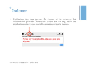 +
    Indexer
 §  L’utilisation des tags permet de classer et de retrouver les
     informations publiées. Lorsqu’on clique sur un tag, seuls les
     articles indexés avec ce mot clé apparaissent sur le bureau.




                    Notez ici vos mots clés, séparés par une
                    virgule




Anne Delannoy - GAPD Toulouse - Octobre 2012
 