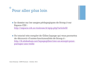 +
    Pour aller plus loin

    n    Le dossier sur les usages pédagogiques de Scoop.it sur
          Espace CDI :
          http://espace-cdi.ac-toulouse.fr/spip.php?article32


    n    Un tutoriel très complet de Gilles Lepage qui vous permettra
          de découvrir d’autres fonctionnalités de Scoop.it :
          http://fr.slideshare.net/lepagegilles/crer-un-scoopit-pour-
          partager-une-veille




Anne Delannoy - GAPD Toulouse - Octobre 2012
 