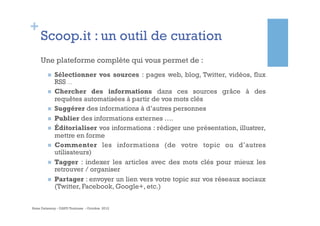 +
     Scoop.it : un outil de curation
     Une plateforme complète qui vous permet de :
        n    Sélectionner vos sources : pages web, blog, Twitter, vidéos, flux
              RSS …
        n    Chercher des informations dans ces sources grâce à des
              requêtes automatisées à partir de vos mots clés
        n    Suggérer des informations à d’autres personnes
        n    Publier des informations externes ….
        n    Éditorialiser vos informations : rédiger une présentation, illustrer,
              mettre en forme
        n    Commenter les informations (de votre topic ou d’autres
              utilisateurs)
        n    Tagger : indexer les articles avec des mots clés pour mieux les
              retrouver / organiser
        n    Partager : envoyer un lien vers votre topic sur vos réseaux sociaux
              (Twitter, Facebook, Google+, etc.)


Anne Delannoy - GAPD Toulouse - Octobre 2012
 