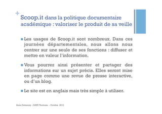 +
    Scoop.it dans la politique documentaire
    académique : valoriser le produit de sa veille

    n  Lesusages de Scoop.it sont nombreux. Dans ces
       journées départementales, nous allons nous
       centrer sur une seule de ses fonctions : diffuser et
       mettre en valeur l’information.

    n  Vous pourrez ainsi présenter et partager des
       informations sur un sujet précis. Elles seront mise
       en page comme une revue de presse interactive,
       ou d’un blog.

    n  Le   site est en anglais mais très simple à utiliser.

Anne Delannoy - GAPD Toulouse - Octobre 2012
 