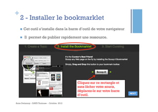 +
    2 - Installer le bookmarklet
    n    Cet outil s’installe dans la barre d’outil de votre navigateur

    n    Il permet de publier rapidement une ressource.




                                               Cliquez sur ce rectangle et
                                               sans lâcher votre souris,
                                               déplacez-le sur votre barre
                                               d’outil.

Anne Delannoy - GAPD Toulouse - Octobre 2012
 