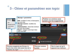 +
    3 - Gérer et paramétrer son topic

                  Manage = paramétrer
                                                              Publier un contenu sans
                  Edit : modifier le titre, la description,   passer par les suggestions
                  les mots clés
                  Manage sources : modifier les
                  sources
                  Customization : choix des couleurs
                  du fond, des images
                  Export : intégrer votre topic dans
                  votre site/ENT




Contenu suggérés par Scoop.it à                   Dernier contenu       Voir le topic tel qu’il
partir des mots clés saisis lors de la            publié                apparait aux visiteurs
création du topic Toulouse - Octobre 2012
 Anne Delannoy - GAPD
 