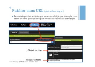 +
    Publier sans URL (post without any url)
    n    Permet de publier un texte que vous avez rédigé, par exemple pour
          créer un édito qui explique plus en détail l’objectif de votre topic.




                            Choisir un titre



                         Rédiger le texte
Anne Delannoy - GAPD Toulouse - Octobre 2012
 