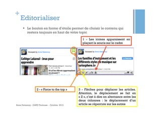 +
    Editorialiser
      §  Le bouton en forme d’étoile permet de choisir le contenu qui
          restera toujours en haut de votre topic
                                                  1 - Les icones apparaissent en
                                                  plaçant la souris sur le cadre




                   2 - « Force to the top »    3 - Flèches pour déplacer les articles.
                                               Attention, le déplacement se fait en
                                               « Z », c’est à dire en alternance entre les
                                               deux colonnes : le déplacement d’un
Anne Delannoy - GAPD Toulouse - Octobre 2012   article se répercute sur les autres
 