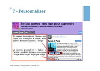 +

7 - Personnaliser

En passant la souris sur l’image, une
boîte de dialogue s’ouvre, elle
permet de redimensionner l’image

Le crayon permet d’ «  éditer  »
l’article : modifier le texte, supprimer
l’image, télécharger sa propre image.

Anne Delannoy - GAPD Toulouse - Octobre 2012

 