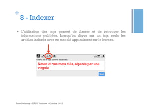 +

8 - Indexer

§  L’utilisation des tags permet de classer et de retrouver les
informations publiées. Lorsqu’on clique sur un tag, seuls les
articles indexés avec ce mot clé apparaissent sur le bureau.

Notez ici vos mots clés, séparés par une
virgule

Anne Delannoy - GAPD Toulouse - Octobre 2012

 