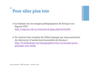 +

Pour aller plus loin
n 

Le dossier sur les usages pédagogiques de Scoop.it sur
Espace CDI :
http://espace-cdi.ac-toulouse.fr/spip.php?article32

n 

Un tutoriel très complet de Gilles Lepage qui vous permettra
de découvrir d’autres fonctionnalités de Scoop.it :
http://fr.slideshare.net/lepagegilles/crer-un-scoopit-pourpartager-une-veille

Anne Delannoy - GAPD Toulouse - Octobre 2012

 