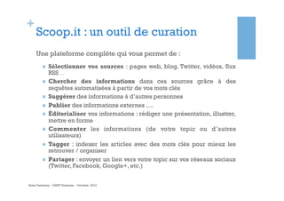 +

Scoop.it : un outil de curation
Une plateforme complète qui vous permet de :
n 
n 
n 
n 
n 
n 
n 
n 

Sélectionner vos sources : pages web, blog, Twitter, vidéos, flux
RSS …
Chercher des informations dans ces sources grâce à des
requêtes automatisées à partir de vos mots clés
Suggérer des informations à d’autres personnes
Publier des informations externes ….
Éditorialiser vos informations : rédiger une présentation, illustrer,
mettre en forme
Commenter les informations (de votre topic ou d’autres
utilisateurs)
Tagger : indexer les articles avec des mots clés pour mieux les
retrouver / organiser
Partager : envoyer un lien vers votre topic sur vos réseaux sociaux
(Twitter, Facebook, Google+, etc.)

Anne Delannoy - GAPD Toulouse - Octobre 2012

 