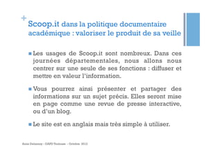 +

Scoop.it dans la politique documentaire
académique : valoriser le produit de sa veille
n  Les

usages de Scoop.it sont nombreux. Dans ces
journées départementales, nous allons nous
centrer sur une seule de ses fonctions : diffuser et
mettre en valeur l’information.

n  Vous

pourrez ainsi présenter et partager des
informations sur un sujet précis. Elles seront mise
en page comme une revue de presse interactive,
ou d’un blog.

n  Le

site est en anglais mais très simple à utiliser.

Anne Delannoy - GAPD Toulouse - Octobre 2012

 