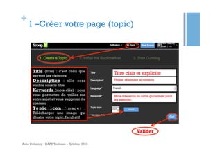 +

1 –Créer votre page (topic)

Title (titre) : c’est celui que
verront les visiteurs
Description : elle sera
visible sous le titre
Keywords (mots clés) : pour
vous permettre de veiller sur
votre sujet et vous suggérer du
contenu
To p i c i c o n ( i m a g e ) :
Télécharger une image qui
illustre votre topic, facultatif

Titre clair et explicite
Phrase résumant le contenu

Mots clés seuls ou entre guillemets pour
les associer.

Valider
Anne Delannoy - GAPD Toulouse - Octobre 2012

 