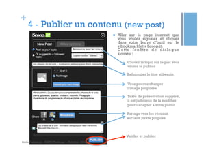 +

4 - Publier un contenu (new post)
n 

Aller sur la page internet que
vous voulez signaler et cliquez
dans votre barre d’outil sur le
« bookmarklet » Scoop.it.
C e t t e f e n ê t re d e d i a l o g u e
s’ouvre :
Choisir le topic sur lequel vous
voulez le publier
Reformuler le titre si besoin
Vous pouvez changer
l’image proposée
Texte de présentation suggéré,
il est judicieux de la modifier
pour l’adapter à votre public
Partage vers les réseaux
sociaux ; texte proposé

Valider et publier
Anne Delannoy - GAPD Toulouse - Octobre 2012

 