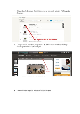 •

Cliquer dans le document choisi (et non pas sur son nom), attendre l’affichage du
document

•

Lorsque celui-ci est affiché, cliquer sur « INTEGRER » et attendre l’affichage
suivant qui fournira le code à intégrer

•

Un nouvel écran apparaît, présentant le code à copier

 