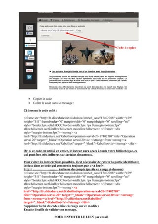 •
•

Copier le code
Coller le code dans le message :

Ci dessous le code collé :
<iframe src="http://fr.slideshare.net/slideshow/embed_code/17402708" width="479"
height="511" frameborder="0" marginwidth="0" marginheight="0" scrolling="no"
style="border:1px solid #CCC;border-width:1px 1px 0;margin-bottom:5px"
allowfullscreen webkitallowfullscreen mozallowfullscreen> </iframe> <div
style="margin-bottom:5px"> <strong> <a
href="http://fr.slideshare.net/Rabolliot/operation-serval-20-17402708" title="Operation
serval 20" target="_blank">Operation serval 20</a> </strong> from <strong><a
href="http://fr.slideshare.net/Rabolliot" target="_blank">Rabolliot</a></strong> </div>
Or, si ce code est utilisé en entier, le lecteur aura accès à toute votre bibliothèque, ce
qui peut être très indiscret sur certains documents.
Pour éviter les indiscrétions possibles, il est nécessaire de retirer la partie identifiante
incluse dans ce code qui commence toujours par : <a href=
http:// …………………… (adresse du compte (partie en rouge ci-dessous)
<iframe src="http://fr.slideshare.net/slideshow/embed_code/17402708" width="479"
height="511" frameborder="0" marginwidth="0" marginheight="0" scrolling="no"
style="border:1px solid #CCC;border-width:1px 1px 0;margin-bottom:5px"
allowfullscreen webkitallowfullscreen mozallowfullscreen> </iframe> <div
style="margin-bottom:5px"> <strong> <a
href="http://fr.slideshare.net/Rabolliot/operation-serval-20-17402708"
title="Operation serval 20" target="_blank">Operation serval 20</a> </strong>
from <strong><a href="http://fr.slideshare.net/Rabolliot"
target="_blank">Rabolliot</a></strong> </div>
Supprimer la fin du code (mise en rouge sur ce modèle)
Ensuite il suffit de valider son message.
POUR ENVOYER LE LIEN par email

 